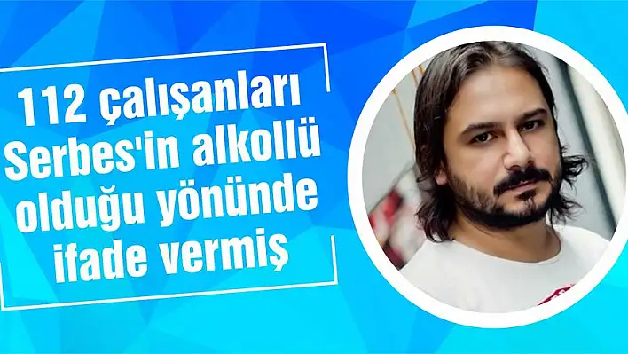 112 çalışanları Serbes’in alkollü olduğu yönünde ifade vermiş