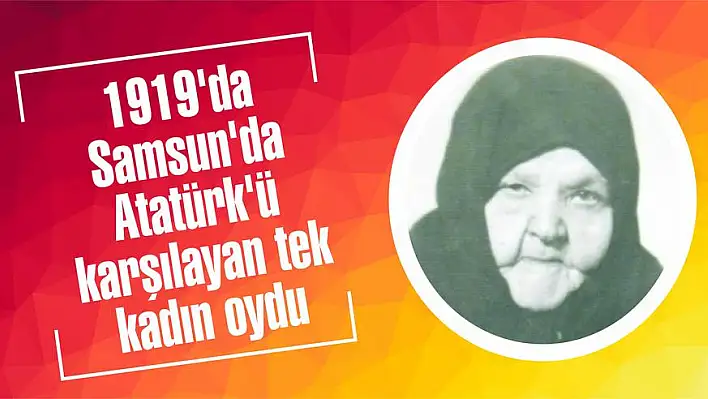 1919’da Samsun’da Atatürk’ü karşılayan tek kadın oydu