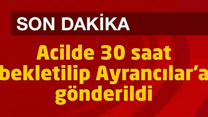 Acilde 30 saat bekletilip Ayrancılar’a gönderildi