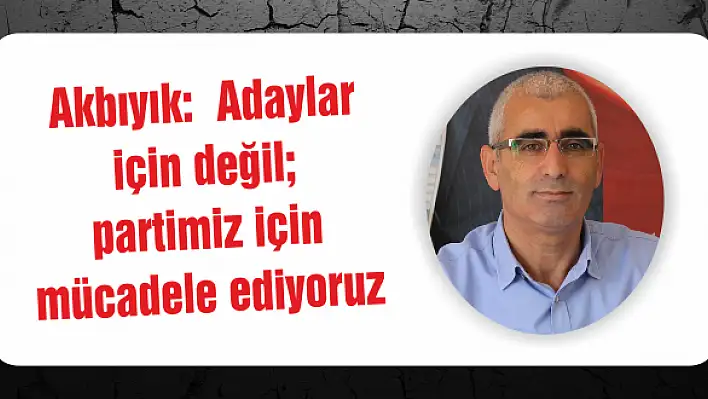 Akbıyık:  Adaylar için değil partimiz için mücadele ediyoruz