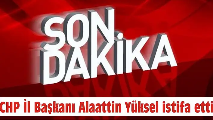 CHP İl Başkanı Alaattin Yüksel istifa etti