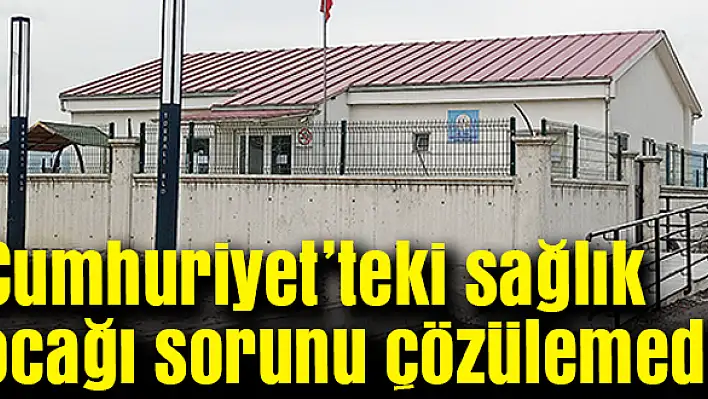 Cumhuriyet'teki sağlık ocağı sorunu çözülemedi