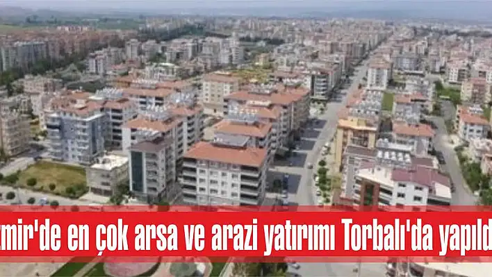 İzmir’de en çok arsa ve arazi yatırımı Torbalı’da yapıldı!