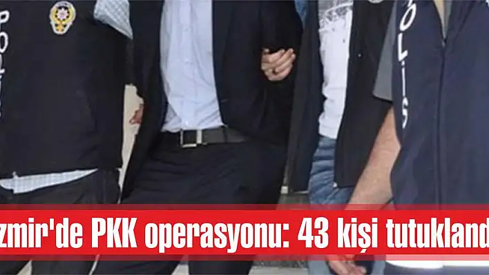 İzmir’de PKK operasyonu: 43 kişi tutuklandı