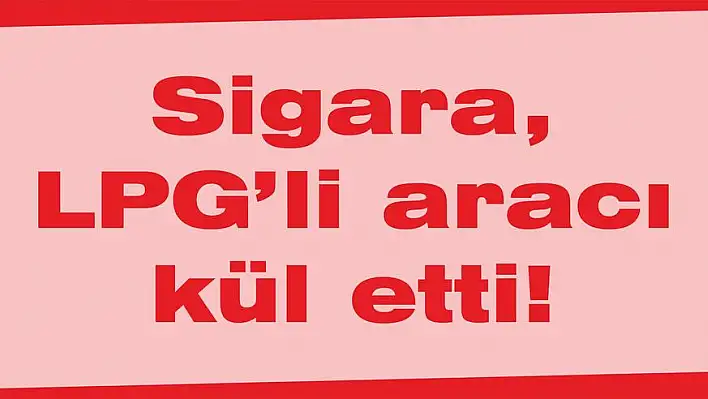 Sigara, LPG'li aracı kül etti